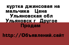 куртка джинсовая на мальчика › Цена ­ 500 - Ульяновская обл., Ульяновск г. Другое » Продам   